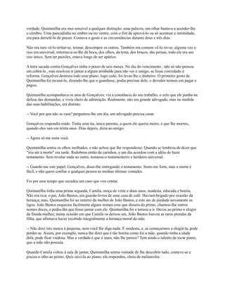 verdade, Quintanilha era mui sensível a qualquer distinção; uma palavra, um olhar bastava a acender-lhe
o cérebro. Uma pancadinha no ombro ou no ventre, com o fim de aprová-lo ou só acentuar a intimidade,
era para derretê-lo de prazer. Contava o gesto e as circunstâncias durante dous e três dias.
Não era raro vê-lo irritar-se, teimar, descompor os outros. Também era comum vê-lo rir-se; alguma vez o
riso era universal, entornava-se-lhe da boca, dos olhos, da testa, dos braços, das pernas, todo ele era um
riso único. Sem ter paixões, estava longe de ser apático.
A letra sacada contra Gonçalves tinha o prazo de seis meses. No dia do vencimento , não só não pensou
em cobrá-la , mas resolveu ir jantar a algum arrabalde para não ver o amigo, se fosse convidado à
reforma. Gonçalves destruiu todo esse plano; logo cedo, foi levar-lhe o dinheiro. O primeiro gesto de
Quintanilha foi recusá-lo, dizendo-lhe que o guardasse, podia precisar dele; o devedor teimou em pagar e
pagou.
Quintanilha acompanhava os atos de Gonçalves; via a constância do seu trabalho, o zelo que ele punha na
defesa das demandas, e vivia cheio de admiração. Realmente, não era grande advogado, mas na medida
das suas habilitações, era distinto.
-- Você por que não se casa? perguntou-lhe um dia; um advogado precisa casar.
Gonçalves respondia rindo. Tinha uma tia, única parenta, a quem ele queria muito, e que lhe morreu,
quando eles iam em trinta anos. Dias depois, dizia ao amigo:
-- Agora só me resta você.
Quintanilha sentiu os olhos molhados, e não achou que lhe respondesse. Quando se lembrou de dizer que
"iria até à morte" era tarde. Redobrou então de carinhos, e um dia acordou com a idéia de fazer
testamento. Sem revelar nada ao outro, nomeou-o testamenteiro e herdeiro universal.
-- Guarde-me este papel, Gonçalves, disse-lhe entregando o testamento. Sinto-me forte, mas a morte é
fácil, e não quero confiar a qualquer pessoa as minhas últimas vontades.
Foi por esse tempo que sucedeu um caso que vou contar.
Quintanilha tinha uma prima segunda, Camila, moça de vinte e dous anos, modesta, educada e bonita.
Não era rica; o pai, João Bastos, era guarda-livros de uma casa de café. Haviam brigado por ocasião da
herança; mas, Quintanilha foi ao enterro da mulher de João Bastos, e este ato de piedade novamente os
ligou. João Bastos esqueceu facilmente alguns nomes crus que dissera do primo, chamou-lhe outros
nomes doces, e pediu-lhe que fosse jantar com ele. Quintanilha foi e tornou a ir. Ouviu ao primo o elogio
da finada mulher; numa ocasião em que Camila os deixou sós, João Bastos louvou as raras prendas da
filha, que afirmava haver recebido integralmente a herança moral da mãe.
-- Não direi isto nunca à pequena, nem você lhe diga nada. É modesta, e, se começarmos a elogiá-la, pode
perder-se. Assim, por exemplo, nunca lhe direi que é tão bonita como foi a mãe, quando tinha a idade
dela; pode ficar vaidosa. Mas a verdade é que é mais, não lhe parece? Tem ainda o talento de tocar piano,
que a mãe não possuía.
Quando Camila voltou à sala de jantar, Quintanilha sentiu vontade de lhe descobrir tudo, conteve-se e
piscou o olho ao primo. Quis ouvi-la ao piano; ela respondeu, cheia de melancolia:

 