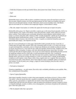 -- Ainda não, há apenas um mês que mamãe faleceu, deixe passar mais tempo. Demais, eu toco mal.
-- Mal?
-- Muito mal.
Quintanilha tornou a piscar o olho ao primo, e ponderou à moça que a prova de tocar bem ou mal só se
dava ao piano. Quanto ao prazo, era certo que apenas passara um mês; todavia era também certo que a
música era uma distração natural e elevada. Além disso, bastava tocar um pedaço triste. João Bastos
aprovou este modo de ver e lembrou uma composição elegíaca. Camila abanou a cabeça.
-- Não, não, sempre é tocar piano; os vizinhos são capazes de inventar que eu toquei uma polca.
Quintanilha achou graça e riu. Depois concordou e esperou que os três meses fossem passados. Até lá, viu
a prima algumas vezes, sendo as três últimas visitas mais próximas e longas. Enfim, pôde ouvi-la tocar
piano, e gostou. O pai confessou que, ao princípio, não gostava muito daquelas músicas alemãs; com o
tempo e o costume achou-lhes sabor. Chamava à filha "a minha alemãzinha", apelido que foi adotado por
Quintanilha apenas modificado para o plural: "a nossa alemãzinha". Pronomes possessivos dão
intimidade; dentro em pouco, ela existia entre os três,-- ou quatro, se contarmos Gonçalves, que ali foi
apresentado pelo amigo;-- mas fiquemos nos três.
Que ele é cousa já farejada por ti, leitor sagaz. Quintanilha acabou gostando da moça. Como não, se
Camila tinha uns longos olhos mortais? Não é que os pousasse muita vez nele, e, se o fazia, era com tal
ou qual constrangimento, a princípio, como as crianças que obedecem sem vontade às ordens do mestre
ou do pai; mas pousava-os, e eles eram tais que, ainda sem intenção, feriam de morte. Também sorria com
freqüência e falava com graça. Ao piano, e por mais aborrecida que tocasse, tocava bem. Em suma,
Camila não faria obra de impulso próprio, sem ser por isso menos feiticeira. Quintanilha descobriu um dia
de manhã que sonhara com ela a noite toda, e à noite que pensara nela todo o dia. e concluiu da
descoberta que a amava e era amado. Tão tonto ficou que esteve prestes a imprimi-lo nas folhas públicas.
Quando menos, quis dizê-lo ao amigo Gonçalves e correu ao escritório deste. A afeição de Quintanilha
complicava-se de respeito e temor. Quase a abrir a boca, enguliu outra vez o segredo. Não ousou dizê-lo
nesse dia nem no outro. Antes dissesse; talvez fosse tempo de vencer a campanha. Adiou a revelação por
uma semana. Um dia foi jantar com o amigo, e, depois de muitas hesitações, disse-lhe tudo; amava a
prima e era amado.
-- Você aprova, Gonçalves?
Gonçalves empalideceu, -- ou, pelo menos, ficou sério; nele a seriedade confundia-se com a palidez. Mas,
não; verdadeiramente ficou pálido.
-- Aprova? repetiu Quintanilha.
Após alguns segundos, Gonçalves ia abrir a boca para responder, mas fechou-a de novo, e fitou os olhos
"em ontem", como ele mesmo dizia de si, quando os estendia ao longe. Em vão Quintanilha teimou em
saber o que era, o que pensava, se aquele amor era asneira. Estava tão acostumado a ouvir-lhe este
vocábulo que já lhe não doía nem afrontava, ainda em matéria tão melindrosa e pessoal. Gonçalves tornou
a si daquela meditação, sacudiu os ombros, com ar desenganado, e murmurou esta palavra tão surdamente
que o outro mal a pôde ouvir:
-- Não me pergunte nada; faça o que quiser.

 