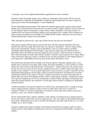 -- Gonçalves, que é isso? perguntou Quintanilha, pegando-lhe nas mãos, assustado.
Gonçalves soltou um grande suspiro, que, se tinha asas, ainda agora estará voando. Tal foi, sem esta
forma paradoxal, a impressão de Quintanilha. O relógio da sala de jantar bateu oito horas, Gonçalves
alegou que ia visitar um desembargador, e o outro despediu-se.
Na rua, Quintanilha parou atordoado. Não acabava de entender aqueles gestos, aquele suspiro, aquela
palidez, todo o efeito misterioso da notícia dos seus amores. Entrara e falara, disposto a ouvir do outro um
ou mais daqueles epítetos costumados e amigos, idiota, crédulo, paspalhão, e não ouviu nenhum. Ao
contrário, havia nos gestos de Gonçalves alguma cousa que pegava com o respeito. Não se lembrava de
nada, ao jantar, que pudesse tê-lo ofendido; foi só depois de lhe confiar o sentimento novo que trazia a
respeito da prima que o amigo ficou acabrunhado.
"Mas, não pode ser, pensava ele; o que é que Camila tem que não possa ser boa esposa?"
Nisto gastou, parado, defronte da casa, mais de meia hora. Advertiu então que Gonçalves não saíra.
Esperou mais meia hora, nada. Quis entrar outra vez, abraçá-lo, interrogá-lo... Não teve forças; enfiou
pela rua fora, desesperado. Chegou à casa de João Bastos, e não viu Camila; tinha-se recolhido,
constipada. Queria justamente contar-lhe tudo, e aqui é preciso explicar que ele ainda não se havia
declarado à prima. Os olhares da moça não fugiam dos seus; era tudo, e podia não passar de faceirice.
Mas o lance não podia ser melhor para clarear a situação. Contando o que se passara com o amigo, tinha o
ensejo de lhe fazer saber que a amava e ia pedi-la ao pai. Era uma consolação no meio daquela agonia; o
acaso negou-lha, e Quintanilha saiu da casa, pior do que entrara. Recolheu-se à sua.
Não dormiu antes das duas horas da manhã, e não foi para repouso, senão para agitação maior e nova.
Sonhou que ia a atravessar uma ponte velha e longa, entre duas montanhas, e a meio caminho viu surdir
debaixo um vulto e fincar os pés defronte dele. Era Gonçalves. “-Infame, disse este com os olhos acesos,
por que me vens tirar a noiva de meu coração, a mulher que eu amo e é minha? Toma, toma logo o meu
coração, é mais completo." E com um gesto rápido abriu o peito, arrancou o coração e meteu-lho na boca.
Quintanilha tentou pegar da víscera amiga e repô-la no peito de Gonçalves; foi impossível. Os queixos
acabaram por fechá-la. Quis cuspi-la, e foi pior; os dentes cravaram-se no coração. Quis falar, mas vá
alguém falar com a boca cheia daquela maneira. Afinal o amigo ergueu os braços e estendeu-lhe as mãos
com o gesto de maldição que ele vira nos melodramas, em dias de rapaz; logo depois, brotaram-lhe dos
olhos duas imensas lágrimas, que encheram o vale de água, atirou-se abaixo e desapareceu. Quintanilha
acordou sufocado.
A ilusão do pesadelo era tal que ele ainda levou as mãos à boca, para arrancar de lá o coração do amigo.
Achou a língua somente, esfregou os olhos e sentou-se. Onde estava? Que era? E a ponte? E o
Gonçalves? Voltou a si de todo, compreendeu e novamente se deitou, para outra insônia, menor que a
primeira, é certo; veio a dormir às quatro horas.
De dia, rememorando toda a véspera, realidade e sonho, chegou à conclusão de que o amigo Gonçalves
era seu rival, amava a prima dele, era talvez amado por ela... Sim, sim, podia ser. Quintanilha passou duas
horas cruéis. Afinal pegou em si e foi ao escritório de Gonçalves, para saber tudo de uma vez; e, se fosse
verdade, sim, se fosse verdade...
Gonçalves redigia umas razões de embargo. Interrompeu-as para fitá-lo um instante, erguer-se, abrir o
armário de ferro, onde guardava os papéis graves, tirar de lá o testamento de Quintanilha, e entregá-lo ao
testador.

 