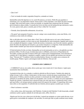 -- Que é isto?
-- Você vai mudar de estado, respondeu Gonçalves, sentando-se à mesa.
Quintanilha sentiu-lhe lágrimas na voz; assim lhe pareceu, ao menos. Pediu-lhe que guardasse o
testamento; era o seu depositário natural. Instou muito; só lhe respondia o som áspero da pena correndo
no papel. Não corria bem a pena, a letra era tremida, as emendas mais numerosas que de costume,
provavelmente as datas erradas. A consulta dos livros era feita com tal melancolia que entristecia o outro.
Às vezes, parava tudo, pena e consulta, para só ficar o olhar fito "em ontem".
-- Entendo, disse Quintanilha subitamente, ela será tua.
-- Ela quem? quis perguntar Gonçalves, mas já o amigo voava escada abaixo, como uma flecha, e ele
continuou as suas razões de embargo.
Não se adivinha todo o resto; basta saber o final. Nem se adivinha nem se crê; mas a alma humana é
capaz de esforços grandes, no bem como no mal. Quintanilha fez outro testamento, legando tudo à prima,
com a condição de desposar o amigo. Camila não aceitou o testamento, mas ficou tão contente, quando o
primo lhe falou das lágrimas de Gonçalves, que aceitou Gonçalves e as lágrimas. Então Quintanilha não
achou melhor remédio que fazer terceiro testamento legando tudo ao amigo.
O final da história foi dito em latim. Quintanilha serviu de testemunha ao noivo, e de padrinho aos dous
primeiros filhos. Um dia em que, levando doces para os afilhados, atravessava a Praça Quinze de
Novembro, recebeu uma bala revoltosa (1893) que o matou quase instantaneamente. Está enterrado no
cemitério de S. João Batista; a sepultura é simples, a pedra tem um epitáfio que termina com esta pia
frase: "Orai por ele!" É também o fecho da minha história. Orestes vive ainda, sem os remorsos do
modelo grego. Pilades é agora o personagem mudo de Sófocles. Orai por ele!

ANEDOTA DO CABRIOLET
-- CABRIOLET está aí, sim senhor, dizia o preto que viera à matriz de S. José chamar o vigário para
sacramentar dous moribundos.
A geração de hoje não viu a entrada e a saída do cabriolet no Rio de Janeiro. Também não saberá do
tempo em que o cab e o tilbury vieram para o rol dos nossos veículos de praça ou particulares. O cab
durou pouco. O tilbury, anterior aos dous, promete ir à destruição da cidade. Quando esta acabar e
entrarem os cavadores de ruínas, achar-se-á um parado, com o cavalo e o cocheiro em ossos esperando o
freguês do costume. A paciência será a mesma de hoje, por mais que chova, a melancolia maior, como
quer que brilhe o sol, porque juntará a própria atual à do espectro dos tempos. O arqueólogo dirá cousas
raras sobre os três esqueletos. O cabriolet não teve história; deixou apenas a anedota que vou dizer.
-- Dous! exclamou o sacristão.
-- Sim, senhor, dous, nhã Anunciada e nhô Pedrinho. Coitado de nhô Pedrinho! E nhã Anunciada, coitada!
continuou o preto a gemer, andando de um lado para outro, aflito, fora de si.
Alguém que leia isto com a alma turva de dúvidas, é natural que pergunte se o preto sentia deveras, ou se
queria picar a curiosidade do coadjutor e do sacristão. Eu estou que tudo se pode combinar neste mundo,

 