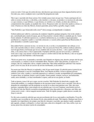 como no outro. Creio que ele sentia deveras; não descreio que ansiasse por dizer alguma história terrível.
Em todo caso, nem o coadjutor nem o sacristão lhe perguntavam nada.
Não é que o sacristão não fosse curioso. Em verdade, pouco mais era que isso. Trazia a paróquia de cor;
sabia os nomes às devotas, a vida delas, a dos maridos e a dos pais, as prendas e os recursos de cada uma,
e o que comiam, e o que bebiam, e o que diziam, os vestidos e as virtudes, os dotes das solteiras, o
comportamento das casadas, as saudades das viúvas. Pesquisava tudo: nos intervalos ajudava a missa e o
resto. Chamava-se João das Mercês, homem quarentão, pouca barba e grisalho, magro e meão.
"Que Pedrinho e que Anunciada serão esses?" dizia consigo, acompanhando o coadjutor.
Embora ardesse por sabê-los, a presença do coadjutor impediria qualquer pergunta. Este ia tão calado e
pio, caminhando para a porta da igreja, que era força mostrar o mesmo silêncio e piedade que ele. Assim
foram andando. O cabriolet esperava-os; o cocheiro desbarretou-se, os vizinhos e alguns passantes
ajoelharam-se, enquanto o padre e o sacristão entravam e o veículo enfiava pela Rua da Misericórdia. O
preto desandou o caminho a passo largo.
Que andem burros e pessoas na rua, e as nuvens no céu, se as há, e os pensamentos nas cabeças, se os
têm. A do sacristão tinha-os vários e confusos. Não era acerca do Nosso-Pai, embora soubesse adorá-lo,
nem da água benta e do hissope que levava; também não era acerca da hora, -- oito e quarto da noite, -aliás, o céu estava claro e a lua ia aparecendo. O próprio cabriolet, que era novo na terra, e substituía
neste caso a sege, esse mesmo veículo não ocupava o cérebro todo de João das Mercês, a não ser na parte
que pegava com nhô Pedrinho e nhã Anunciada.
"Há de ser gente nova, ia pensando o sacristão, mas hóspede em alguma casa, decerto, porque não há casa
vazia na praia, e o número é da do Comendador Brito. Parentes, serão? Que parentes, se nunca ouvi... ?
Amigos, não sei; conhecidos, talvez, simples conhecidos. Mas então mandariam cabriolet? Este mesmo
preto é novo na casa; há de ser escravo de um dos moribundos, ou de ambos."
Era assim que João das Mercês ia cogitando, e não foi por muito tempo. O cabriolet parou à porta de um
sobrado, justamente a casa do Comendador Brito, José Martins de Brito. Já havia algumas pessoas
embaixo com velas, o padre e o sacristão apearam-se e subiram a escada, acompanhados do comendador.
A esposa deste, no patamar, beijou o anel ao padre. Gente grande, crianças, escravos, um burburinho
surdo, meia claridade, e os dous moribundos à espera, cada um no seu quarto, ao fundo.
Tudo se passou, como é de uso e regra, em tais ocasiões. Nhô Pedrinho foi absolvido e ungido, nhã
Anunciada também, e o coadjutor despediu-se da casa para tornar à matriz com o sacristão. Este não se
despediu do comendador sem lhe perguntar ao ouvido se os dous eram parentes seus. Não, não eram
parentes, respondeu Brito; eram amigos de um sobrinho que vivia em Campinas; uma história terrível...
Os olhos de João das Mercês escutaram arregaladamente estas duas palavras, e disseram, sem falar, que
viriam ouvir o resto -- talvez naquela mesma noite. Tudo foi rápido, porque o padre descia a escada, era
força ir com ele.
Foi tão curta a moda do cabriolet que este provavelmente não levou outro padre a moribundos. Ficou-lhe
a anedota, que vou acabar já, tão escassa foi ela, uma anedota de nada. Não importa. Qualquer que fosse o
tamanho ou a importância, era sempre uma fatia de vida para o sacristão, que ajudou o padre a guardar o
pão sagrado, a despir a sobrepeliz, e a fazer tudo mais, antes de se despedir e sair. Saiu, enfim, a pé, rua
acima, praia fora, até parar à porta do comendador.

 