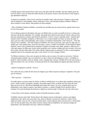 Cândido quisera efetivamente fazer outra cousa, não pela razão do conselho, mas por simples gosto de
trocar de ofício; seria um modo de mudar de pele ou de pessoa. O pior é que não achava à mão negócio
que aprendesse depressa.
A natureza ia andando, o feto crescia, até fazer-se pesado à mãe, antes de nascer. Chegou o oitavo mês,
mês de angústias e necessidades, menos ainda que o nono, cuja narração dispenso também. Melhor é
dizer somente os seus efeitos. Não podiam ser mais amargos.
--Não, tia Mônica! bradou Candinho, recusando um conselho que me custa escrever, quanto mais ao pai
ouvi-lo. Isso nunca!
Foi na última semana do derradeiro mês que a tia Mônica deu ao casal o conselho de levar a criança que
nascesse à Roda dos enjeitados. Em verdade, não podia haver palavra mais dura de tolerar a dous jovens
pais que espreitavam a criança, para beijá-la, guardá-la, vê-la rir, crescer, engordar, pular... Enjeitar quê?
enjeitar como? Candinho arregalou os olhos para a tia, e acabou dando um murro na mesa de jantar. A
mesa, que era velha e desconjuntada, esteve quase a se desfazer inteiramente. Clara interveio. --Titia não
fala por mal, Candinho. --Por mal? replicou tia Mônica. Por mal ou por bem, seja o que for, digo que é o
melhor que vocês podem fazer. Vocês devem tudo; a carne e o feijão vão faltando. Se não aparecer algum
dinheiro, como é que a família há de aumentar? E depois, há tempo; mais tarde, quando o senhor tiver a
vida mais segura, os filhos que vierem serão recebidos com o mesmo cuidado que este ou maior. Este será
bem criado, sem lhe faltar nada. Pois então a Roda é alguma praia ou monturo? Lá não se mata ninguém,
ninguém morre à toa, enquanto que aqui é certo morrer, se viver à míngua. Enfim...
Tia Mônica terminou a frase com um gesto de ombros, deu as costas e foi meter-se na alcova. Tinha já
insinuado aquela solução, mas era a primeira vez que o fazia com tal franqueza e calor,-- crueldade, se
preferes. Clara estendeu a mão ao marido, como a amparar-lhe o ânimo; Cândido Neves fez uma careta, e
chamou maluca à tia, em voz baixa. A ternura dos dous foi interrompida por alguém que batia à porta da
rua.
--Quem é? perguntou o marido. --Sou eu.
Era o dono da casa, credor de três meses de aluguel, que vinha em pessoa ameaçar o inquilino. Este quis
que ele entrasse.
--Não é preciso... --Faça favor.
O credor entrou e recusou sentar-se, deitou os olhos à mobília para ver se daria algo à penhora; achou que
pouco. Vinha receber os aluguéis vencidos, não podia esperar mais; se dentro de cinco dias não fosse
pago, pô-lo-ia na rua. Não havia trabalhado para regalo dos outros. Ao vê-lo, ninguém diria que era
proprietário; mas a palavra supria o que faltava ao gesto, e o pobre Cândido Neves preferiu calar a
retorquir. Fez uma inclinação de promessa e súplica ao mesmo tempo. O dono da casa não cedeu mais.
--Cinco dias ou rua! repetiu, metendo a mão no ferrolho da porta e saindo.
Candinho saiu por outro lado. Nesses lances não chegava nunca ao desespero, contava com algum
empréstimo, não sabia como nem onde, mas contava. Demais, recorreu aos anúncios. Achou vários,
alguns já velhos, mas em vão os buscava desde muito. Gastou algumas horas sem proveito, e tornou para
casa. Ao fim de quatro dias, não achou recursos; lançou mão de empenhos, foi a pessoas amigas do
proprietário, não alcançando mais que a ordem de mudança.

 