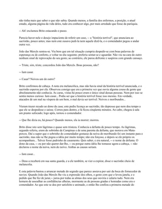 não tinha mais que saber o que não sabia. Quando menos, a família dos enfermos, a posição, o atual
estado, alguma página da vida deles, tudo era conhecer algo, por mais arredado que fosse da paróquia.
-- Ah! exclamou Brito estacando o passo.
Parecia haver nele o desejo impaciente de referir um caso, -- a "história terrível", que anunciara ao
sacristão, pouco antes; mas nem este ousava pedi-la nem aquele dizê-la, e o comendador pegou a andar
outra vez.
João das Mercês sentou-se. Viu bem que em tal situação cumpria despedir-se com boas palavras de
esperança ou de conforto, e voltar no dia seguinte; preferiu sentar-se e aguardar. Não viu na cara do outro
nenhum sinal de reprovação do seu gesto; ao contrário, ele parou defronte e suspirou com grande cansaço.
-- Triste, sim, triste, concordou João das Mercês. Boas pessoas, não?
-- Iam casar.
-- Casar? Noivos um do outro?
Brito confirmou de cabeça. A nota era melancólica, mas não havia sinal da história terrível anunciada, e o
sacristão esperou por ela. Observou consigo que era a primeira vez que ouvia alguma cousa de gente que
absolutamente não conhecia. As caras, vistas há pouco eram o único sinal dessas pessoas. Nem por isso se
sentia menos curioso. Iam casar... Podia ser que a história terrível fosse isso mesmo. Em verdade,
atacados de um mal na véspera de um bem, o mal devia ser terrível. Noivos e moribundos...
Vieram trazer recado ao dono da casa; este pediu licença ao sacristão, tão depressa que nem deu tempo a
que ele se despedisse e saísse. Correu para dentro, e lá ficou cinqüenta minutos. Ao cabo, chegou à sala
um pranto sufocado; logo após, tornou o comendador.
-- Que lhe dizia eu, há pouco? Quando menos, ela ia morrer; morreu.
Brito disse isto sem lágrimas e quase sem tristeza. Conhecia a defunta de pouco tempo. As lágrimas,
segundo referiu, eram do sobrinho de Campinas e de uma parenta da defunta, que morava em Mataporcos. Daí a supor que o sobrinho do comendador gostasse da noiva do moribundo foi um instante para o
sacristão, mas não se lhe pegou a idéia por muito tempo; não era forçoso, e depois se ele próprio os
acompanhara... Talvez fosse padrinho de casamento. Quis saber, e era natural, -- o nome da defunta. O
dono da casa, -- ou por não querer dar-lho, -- ou porque outra idéia lhe tomasse agora a cabeça, -- não
declarou o nome da noiva, nem do noivo. Ambas as causas seriam.
-- Iam casar...
-- Deus a receberá em sua santa guarda, e a ele também, se vier a expirar, disse o sacristão cheio de
melancolia.
E esta palavra bastou a arrancar metade do segredo que parece ansiava por sair da boca do fornecedor de
navios. Quando João das Mercês lhe viu a expressão dos olhos, o gesto com que o levou janela, e o
pedido que lhe fez de jurar,-- jurou por todas as almas dos seus que ouviria e calaria tudo. Nem era
homem de assoalhar as confidências alheias, mormente as de pessoas gradas e honradas como era o
comendador. Ao que este se deu por satisfeito e animado, e então lhe confiou a primeira metade do

 