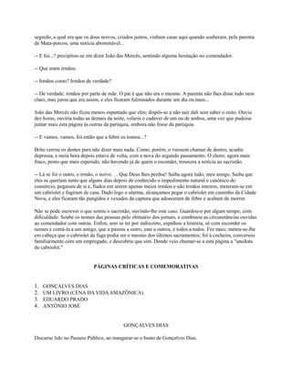 segredo, a qual era que os dous noivos, criados juntos, vinham casar aqui quando souberam, pela parenta
de Mata-porcos, uma notícia abominável...
-- E foi...? precipitou-se em dizer João das Mercês, sentindo alguma hesitação no comendador.
-- Que eram irmãos.
-- Irmãos como? Irmãos de verdade?
-- De verdade; irmãos por parte de mãe. O pai é que não era o mesmo. A parenta não lhes disse tudo nem
claro, mas jurou que era assim, e eles ficaram fulminados durante um dia ou mais...
João das Mercês não ficou menos espantado que eles; dispôs-se a não sair dali sem saber o resto. Ouviu
dez horas, ouviria todas as demais da noite, velaria o cadáver de um ou de ambos, uma vez que pudesse
juntar mais esta página às outras da paróquia, embora não fosse da paróquia.
-- E vamos, vamos, foi então que a febre os tomou...?
Brito cerrou os dentes para não dizer mais nada. Como, porém, o viessem chamar de dentro, acudiu
depressa, e meia hora depois estava de volta, com a nova do segundo passamento. O choro, agora mais
fraco, posto que mais esperado, não havendo já de quem o esconder, trouxera a notícia ao sacristão.
-- Lá se foi o outro, o irmão, o noivo. . . Que Deus lhes perdoe! Saiba agora tudo, meu amigo. Saiba que
eles se queriam tanto que alguns dias depois de conhecido o impedimento natural e canônico do
consórcio, pegaram de si e, fiados em serem apenas meios irmãos e não irmãos inteiros, meteram-se em
um cabriolet e fugiram de casa. Dado logo o alarma, alcançamos pegar o cabriolet em caminho da Cidade
Nova, e eles ficaram tão pungidos e vexados da captura que adoeceram de febre e acabam de morrer.
Não se pode escrever o que sentiu o sacristão, ouvindo-lhe este caso. Guardou-o por algum tempo, com
dificuldade. Soube os nomes das pessoas pelo obituário dos jornais, e combinou as circunstâncias ouvidas
ao comendador com outras. Enfim, sem se ter por indiscreto, espalhou a história, só com esconder os
nomes e contá-la a um amigo, que a passou a outro, este a outros, e todos a todos. Fez mais; meteu-se-lhe
em cabeça que o cabriolet da fuga podia ser o mesmo dos últimos sacramentos; foi à cocheira, conversou
familiarmente com um empregado, e descobriu que sim. Donde veio chamar-se a esta página a "anedota
do cabriolet."

PÁGINAS CRÍTICAS E COMEMORATIVAS

1.
2.
3.
4.

GONÇALVES DIAS
UM LIVRO (CENA DA VIDA AMAZÔNICA)
EDUARDO PRADO
ANTÔNIO JOSÉ

GONÇALVES DIAS
Discurso lido no Passeio Público, ao inaugurar-se o busto de Gonçalves Dias.

 
