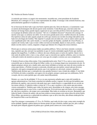 SR. Prefeito do Distrito Federal,
A comissão que tomou a si erguer este monumento, incumbiu-me, como presidente da Academia
Brasileira, de o entregar a V. Ex.a, como representante da cidade. O encargo é não somente honroso, mas
particularmente agradável à Academia e a mim.
Se eu houvesse de dizer tudo o que este busto exprime para nós, faria um discurso, e é justamente o que
os autores da homenagem não devem querer neste momento. Conta Renan que, uma hora antes dos
funerais de George Sand, quando alguns cogitavam no que convinha proferir à beira da sepultura, ouviuse no parque da defunta cantar um rouxinol. "Ah! eis o verdadeiro discurso!" disseram eles consigo. O
mesmo seria aqui, se cantasse um sabiá. A ave do nosso grande poeta seria o melhor discurso da ocasião.
Ela repetiria à alma de todos aquela canção do exílio que ensinou aos ouvidos da antiga mãe-pátria uma
lição nova da língua de Camões. Não importa! A canção está em todos nós, com os outros cantos que ele
veio espalhando pela vida e pelo mundo, e o som dos golpes de Itajubá, a piedade de I-Juca-Pirama, os
suspiros de Coema, tudo o que os mais velhos ouviram na mocidade, depois os mais jovens, e daqui em
diante ouvirão outros e outros, enquanto a língua que falamos for a língua dos nossos destinos.
Dizem que os cariocas somos pouco dados aos jardins públicos. Talvez este busto emende o costume;
mas, supondo que não, nem por isso perderão os que só vierem contemplar aquela fronte que meditou
páginas tão magníficas. A solidão e o silêncio são asas robustas para os surtos do espírito. Quem vier a
este canto do jardim entre o mar e a rua, achará o que se encontra nas capelas solitárias, uma voz interior,
e dirá pelo rosário da memória as preces em verso que ele compôs e ensinou aos seus compatrícios.
E desde já ficam as duas obras juntas. Uma responderá pela outra. Nem V. Ex.a, nem os seus sucessores
consentirão que se destrua este abrigo de folhas verdes, ou se arranque daqui esse monumento de arte. Se
alguém propuser arrasar um e mudar outro, para trazer utilidade ao terreno, por meio de uma avenida, ou
cousa equivalente, o Prefeito recusará a concessão, dizendo que este jardim, conservado por diversos
regímens, está agora consagrado pela poesia, que é um regímen só, universal, comum e perpétuo.
Também pode declarar que a veneração dos seus grandes homens é uma virtude das cidades. E isto farão
os Prefeitos de todos os partidos, sem agravo do seu próprio, porque o poeta que ora celebramos, fiel à
vocação, não teve outro partido que o de cantar maravilhosamente.
Demais, se o caso for de utilidade, V. Ex.a e os seus sucessores acharão aqui o mais útil remédio às
agruras administrativas. Este busto consolará do trabalho acerbo e ingrato; ele dirá que há também uma
prefeitura do espírito, cujo exercício não pede mais que o mudo bronze e a capacidade de ser ouvido no
seu eterno silêncio. E repetirá a todos o nome de V. Ex.a, que o recebeu e o dos outros que porventura
vierem contemplá-lo. Também aqui vinha, há muitos anos, desenfadar-se da véspera, sem outro encargo
nem magistratura que os seus livros, o autor de Iracema. Se já estivesse aqui este busto, ele se consolaria
da vida com a memória, e do tempo com a perenidade. Mas então só existiam as árvores. Bernardelli, que
tinha de fundir o bronze de ambos, não povoara ainda as nossas praças com outras obras de artista ilustre.
Olavo Bilac, que promoveu a subscrição de senhoras a que se deve esta obra, não afinara ainda pela lira
de Gonçalves Dias a sua lira deliciosa.
Aqui fica entregue o monumento a V. Ex.a, Sr. Prefeito, aqui onde ele deve estar, como outro exemplo da
nossa unidade, ligando a pátria inteira no mesmo ponto em que a história, melhor que leis, pôs a cabeça
da nação perto daquele gigante de pedras que o grande poeta cantou em versos másculos.

UM LIVRO [CENAS DA VIDA AMAZÔNICA]

 