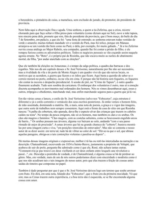 o benzedeira, a pintadeira de cuias, a mameluca, sem exclusão do jurado, do promotor, do presidente de
província.
Nem falta aqui a observação fina e aguda. Uma senhora, a quem a tia Zeferina, que a criou, recorre
chorando para que faça soltar o filho preso para voluntário (como diziam aqui no Sul), ouve a mãe tapuia,
tem sincera pena dela, promete que sim, fala do presidente da província, que é bom moço, do baile do dia
7 de Setembro, em palácio, a que ela foi: "uma festa de estrondo; as senhoras estavam todas vestidas de
verde e amarelo; muitas tinham mandado vir o vestido do Pará, mas foi tolice, porque em Manaus
arranjava-se um vestido tão bem como no Pará; o dela, por exemplo, foi muito gabado..." Já a tia Zeferina
ouvira cousa análoga ao Major Rabelo, seu compadre, quando lhe foi contar a prisão do filho, e ele
rompeu furioso contra os adversários políticos. Todos os negócios pessoais se vão coçando assim naquela
agonia errante. No "Boto", é o próprio pai de Rosinha, que não escava muito as razões do abatimento
mortal, da filha, "por andar atarefado com as eleições".
Que ele também há eleições no Amazonas; é o tempo da salga política, a quadra das barracas e dos
regatões. Não nos dá um capítulo desses o Sr. José Veríssimo, naturalmente por lhe não ser necessário,
mas a rivalidade da vila e do porto de Monte Alegre é um quadro vivo do que são raivas locais, os
motivos que as acendem, a guerra que fazem e os ódios que ficam. Aqui basta a questão de saber se o
correio morará no porto, embaixo, ou na vila em cima. E porque não há história sem foguetes, os foguetes
vão contar às nuvens o despacho presidencial. A sessão do júri, no “Crime do Tapuio”, é outro quadro
finamente acabado. Tudo sem sombra da caricatura. O embarque dos voluntários é outro, mas aí a emoção
discreta acompanha os movimentos mal ordenados dos homens. Nós os vimos desembarcar aqui, esses e
outros, trôpegos e obedientes, marchando mal, mas enfim marchando seguros para a guerra que já lá vai.
Em tão várias cenas e lances, o estilo do Sr. José Veríssimo (salvo nos "Esbocetos", cuja estrutura é
diferente) e já o estilo correntio e vernáculo dos seus escritos posteriores. Já então vemos o homem feito,
de mão assentada, dominando a matéria. Há, a mais, uma nota de poesia, a graça e o vigor das imagens,
que outra sorte de trabalhos nem sempre consentem. Aqui está a frente da casa do sítio em que Rosinha
nasceu: "A palha da cobertura, não aparada, dava-lhe o aspecto alvar das crianças que trazem os cabelos
caídos na testa". No tempo da pesca emigram, não só os homens, mas também os cães e os urubus. Os
cães são magros e famintos: "Cães magros, com as costelas salientes, como se houvessem engulido arcos
de barris..." Os urubus pousam nas árvores, alguma vez baixam ao solo, andando "com o seu passo
ritmado de anjos de procissão". A umas árvores que há na grande chaneca do "coberto", bastava mostrálas por uma imagem curta e viva, "em posições retorcidas de entrevados". Mas não se contenta o nosso
autor de as dizer assim: em terra tal, tudo há de vibrar ao calor do sol: “Dir-se-ia que o sol, que abrasa
aquelas paragens, obriga-as a tais contorções violentas e paralisa-as depois"...
Há muitas dessas imagens originais e expressivas; melhor é tê-las ou retê-las intercaladas na narração e na
descrição. Chateaubriand, escrevendo em 1834 a Sainte-Beuve, justamente a propósito de Volupté, que
acabava de sair do prelo, pergunta-lhe admirado como é que ele, René, não achara tantas outras.
"Comment n'ai-je pas trouvé ces deux vieillards et cer deux enfants entre lesquels une révolution a
passé...", etc. Desculpe a pontinha de vaidade, é de Chateaubriand, e alguma cousa se há de perdoar ao
gênio. Mas, em verdade, mais de um de nós outros poderíamos dizer com sinceridade e modéstia como é
que nos não acudiram tais e tais imagens do nosso autor, pois que elas trazem a feição de cousas antes
saídas do tinteiro que compostas no papel.
Também é dado perguntar por que é que o Sr. José Veríssimo deixou logo um terreno que soube arrotear
com fruto. Ele dirá, em uma nota, falando dos "Esbocetos", que o fruto era da primeira mocidade. Vá que
sim; mas as Cenas trazem outra experiência, e a boa terra não é esquecida, se se lhe encomenda alguma
cousa com amor.

 