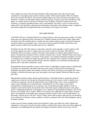 Até lá, fiquem-nos estas Cenas da Vida Amazônica. Mais tarde algum crítico da escola do autor
compulsará as suas páginas para restituir costumes extintos. Muito estará mudado. Onde José Tapuio
lutou com a sicuriju até matá-la, outro homem estudará alguma nova força da natureza até reduzi-la ao
doméstico. Coberto e lavrado darão melhor caminho às pessoas. Já agora, como disse nhá Miloca à mãe
tapuia, os vestidos fazem-se tão bons em Manaus como em Belém. A política irá pelas tesouras da
costureira, e a natureza agasalhará todas as artes, suas hóspedes. Tal crítico, se tiver o mesmo dom de
análise do Sr. José Veríssimo, achará que um testemunho esclarecido é mais cabal que outro, e regalará os
seus leitores dando-lhe este depoimento feito com emoção, com exação e com estilo.

EDUARDO PRADO
A ÚLTIMA VEZ que vi Eduardo Prado foi na véspera de deixar o Rio de Janeiro para recolher a S. Paulo,
dizem que com o gérmen do mal e da morte em si. Naquela ocasião era todo vida e saúde. Quem então
me dissesse que ele ia também deixar o mundo, não me causaria espanto, porque a injustiça da natureza
acostuma a gente aos seus golpes; mas, é certo que eu buscaria maneira de obter outras horas como
aquela, em que me detivesse ao pé dele, para ouvi-lo e admirá-lo.
Só falamos de arte. Ouvi-lhe notícias e impressões, senti-lhe o gosto apurado e a crítica superior, tudo
envolvido naquele tom ameno e simples, que era um relevo mais aos seus dotes. Não tínhamos
intimidade; faltou-nos tempo e a prática necessária. Antes daquela vez última, apenas falamos três ou
quatro, o bastante para considerá-lo bem e cortejar o homem com o escritor. Eduardo Prado era dos que se
deixam penetrar sem esforço e com prazer. O que agora li a seu respeito na primeira mocidade, na escola
e nos últimos anos, referido por amigos que parecem não o esquecer mais, confirma a minha impressão
pessoal. Aliás, os seus escritos mostravam bem o homem. Apanhava-se o sentimento da harmonia que
ajustava nele a vida moral, intelectual e social.
Principalmente artista e pensador, possuía o divino horror à vulgaridade, ao lugar-comum e à declamação.
Se entrasse na vida política, que apenas atravessou com a pena, em dias de luta, levaria para ela
qualidades de primeira ordem, não contando o humour, tão diverso da chalaça e tão original nele. Mas a
erudição e a história não menos que a arte, eram agora o seu maior encanto. Sabia bem todas as cousas
que sabia.
Naturalmente remontei comigo, durante aquela boa hora, e ainda depois dela, ao tempo das cartas de
viagem que nos deu tão rica amostra de um grande talento que viria a crescer e subir. A matéria em si
convidava ao egotismo, mas ele não padecia desse mal. Também faria correr o risco da repetição de
cousas vistas e pintadas, que se não acha aqui. A faculdade de ver claro e largo, a arte de dizer
originalmente a sensação pessoal, ele as possuía como os principais que hajam andado as terras ou
rasgado os mares deste mundo. Invenção de estilo, observação aguda, erudição discreta e vasta, graça,
poesia e imaginação produziram essas páginas vivas e saborosas. Aquela partida de Nápoles, sob um céu
chuvoso e de chumbo, não se esquece. Relê-se com encanto essa explicação do tempo áspero. durante o
qual o céu napolitano se recompõe, para começar novamente a ópera "com os coros de pescadores e as
barcarolas, a música de luz e de azul". Assim a África, assim todas as partes onde quer que este brasileiro
levou a ânsia de ver homens e cousas, cidades e costumes, a natureza vária entre ruínas perpétuas, através
de regiões remotas...
Conta-se que ele chorou, quando morreu Eça de Queirós. Agora, que ambos são mortos, alguém que
imaginasse e escrevesse o encontro das duas sombras, à maneira de Luciano, daria uma curiosa página de
psicologia. As confabulações de tais espíritos são dignas de memória. Sterne escreveu que "um dia.

 
