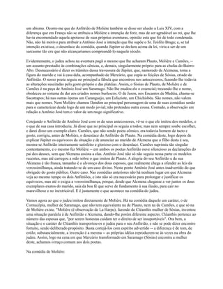 um abismo. Ocorre-me que do Anfitrião de Molière também se disse ser alusão a Luís XIV, com a
diferença que em França não se atribuiu a Molière a intenção de ferir, mas de ser agradável ao rei, que lhe
havia encomendado aquela apoteose de suas próprias aventuras, opinião esta que foi de todo condenada.
Não, não há motivo para atribuir a Antônio José a intenção que lhe supõe o Sr. Teófilo Braga; e, se tal
intenção existisse, o desenlace da comédia, quando Júpiter se declara acima da lei, viria a ser de um
sarcasmo tão cru que não alcançaríamos compreendê-lo naquele século.
Evidentemente, o judeu achou na aventura pagã o mesmo que lhe acharam Plauto, Molière e Camões, -um assunto prestadio às combinações cênicas, e, demais, singularmente próprio para as chufas do BairroAlto. Desnecessário é dizer os trâmites dessa travessura de Júpiter, que, namorado de Alcmena, toma a
figura do marido e vai à casa dela, acompanhado de Mercúrio, que copia as feições de Sósias, criado de
Anfitrião. O nosso poeta seguiu no principal a fábula que encontrou nos antecessores, fazendo-lhe todavia
as alterações suscitadas pelo gosto próprio e das platéias. Assim, o Sósias de Plauto, de Molière e de
Camões é na peça de Antônio José um Saramago. Não lhe mudou ele o essencial; trocando-lhe o nome,
obedeceu ao sistema de dar aos criados nomes burlescos. O de Jason, nos Encantos de Medéia, chama-se
Sacatrapos; há nas outras óperas um Caranguejo, um Esfuziote, um Chichisbéu. São nomes, não valem
mais que nomes. Nem Molière chamou Dandim ao principal personagem de uma de suas comédias senão
para o caracterizar desde logo de um modo jovial; não pretendeu outra cousa. Contudo, a observação em
relação a Antônio José tem o valor de um rasgo significativo.
Cotejando o Anfitrião de Antônio José com os de seus antecessores, vê-se o que ele imitou dos modelos, e
o que de sua casa introduziu. Já disse que no principal os seguiu a todos; mas nem sempre soube escolher,
e darei disso um exemplo claro. Camões, que não sendo poeta cômico, era todavia homem de tacto e
gosto, corrigiu, antes de Molière, o desenlace do Anfitrião de Plauto. Na comédia deste, logo depois de
explicar Júpiter os equívocos da situação e de anunciar ao marido de Alcmena que o filho desta é seu,
mostra-se Anfitrião inteiramente satisfeito e glorioso com o desenlace. Camões suprimiu tão singular
contentamento, e o mesmo fez Molière -- em ambos os poetas Anfitrião ouve silencioso as declarações do
pai dos deuses, sem que Alcmena assista a elas. Antônio José não só não seguiu nessa parte os modelos
recentes, mas até carregou a mão sobre o que imitou de Plauto. A alegria do seu Anfitrião e da sua
Alcmena é tão franca, tamanho é o alvoroço dos dous esposos, que realmente chega a ofender as leis da
verossimilhança, ainda tratando-se de um caso divino. Neste ponto Antônio José antes inadvertido do que
obrigado do gosto público. Outro caso. Nas comédias anteriores não há nenhum lugar em que Alcmena
veja ao mesmo tempo os dois Anfitriões, e isto não só era necessário para prolongar e justificar os
equívocos, mas até o exigia a verossimilhança, porque, desde que Alcmena chegasse a ver juntos os dous
exemplares exatos do marido, saía da boa fé que serve de fundamento à sua ilusão, para cair no
maravilhoso e no inextricável. E é justamente o que acontece na comédia do judeu.
Vamos agora ao que o judeu imitou diretamente de Molière. Há na comédia daquele um caráter, o de
Cornucópia, mulher de Saramago, que não tem equivalente na de Plauto, nem na de Camões, e que só na
de Molière existe. "Molière (é observação de La Harpe), fazendo de Cléanthis mulher de Sósias, inventou
uma situação paralela à de Anfitrião e Alcmena, dando-lhe porém diferente aspecto; Cléanthis pertence ao
número das esposas que, "por serem honestas cuidam ter o direito de ser insuportáveis". Ora bem, a
situação e o caráter de Cléanthis transportou-os o judeu para o seu Anfitrião, e não se pode dizer encontro
fortuito, senão deliberado propósito. Basta cortejá-los com espírito advertido -- a diferença é de tom, de
estilo; substancialmente, a invenção é a mesma -- as próprias idéias reproduzem-se às vezes na obra do
judeu. Assim, logo na cena em que Mercúrio transformado em Saramago (Sósias) encontra a mulher
deste, achamos o traço comum aos dois poetas.
Na comédia de Molière:

 