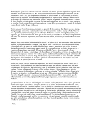 A situação era aguda. Não achavam casa, nem contavam com pessoa que lhes emprestasse alguma; era ir
para a rua. Não contavam com a tia. Tia Mônica teve arte de alcançar aposento para os três em casa de
uma senhora velha e rica, que lhe prometeu emprestar os quartos baixos da casa, ao fundo da cocheira,
para os lados de um pátio. Teve ainda a arte maior de não dizer nada aos dous, para que Cândido Neves,
no desespero da crise começasse por enjeitar o filho e acabasse alcançando algum meio seguro e regular
de obter dinheiro; emendar a vida, em suma. Ouvia as queixas de Clara, sem as repetir, é certo, mas sem
as consolar. No dia em que fossem obrigados a deixar a casa, fá-los-ia espantar com a notícia do obséquio
e iriam dormir melhor do que cuidassem.
Assim sucedeu. Postos fora da casa, passaram ao aposento de favor, e dous dias depois nasceu a criança.
A alegria do pai foi enorme, e a tristeza também. Tia Mônica insistiu em dar a criança à Roda. "Se você
não a quer levar, deixe isso comigo; eu vou à Rua dos Barbonos." Cândido Neves pediu que não, que
esperasse, que ele mesmo a levaria. Notai que era um menino, e que ambos os pais desejavam justamente
este sexo. Mal lhe deram algum leite; mas, como chovesse à noite, assentou o pai levá-lo à Roda na noite
seguinte.
Naquela reviu todas as suas notas de escravos fugidos . As gratificações pela maior parte eram promessas;
algumas traziam a soma escrita e escassa. Uma, porém, subia a cem mil-réis. Tratava-se de uma mulata;
vinham indicações de gesto e de vestido. Cândido Neves andara a pesquisá-la sem melhor fortuna, e
abrira mão do negócio; imaginou que algum amante da escrava a houvesse recolhido. Agora, porém, a
vista nova da quantia e a necessidade dela animaram Cândido Neves a fazer um grande esforço
derradeiro. Saiu de manhã a ver e indagar pela Rua e Largo da Carioca, Rua do Parto e da Ajuda, onde ela
parecia andar, segundo o anúncio. Não a achou; apenas um farmacêutico da Rua da Ajuda se lembrava de
ter vendido uma onça de qualquer droga, três dias antes, à pessoa que tinha os sinais indicados. Cândido
Neves parecia falar como dono da escrava, e agradeceu cortesmente a notícia. Não foi mais feliz com
outros fugidos de gratificação incerta ou barata.
Voltou para a triste casa que lhe haviam emprestado. Tia Mônica arranjara de si mesma a dieta para a
recente mãe, e tinha já o menino para ser levado à Roda. O pai, não obstante o acordo feito, mal pôde
esconder a dor do espetáculo. Não quis comer o que tia Mônica lhe guardara; não tinha fome, disse, e era
verdade. Cogitou mil modos de ficar com o filho; nenhum prestava. Não podia esquecer o próprio
albergue em que vivia. Consultou a mulher, que se mostrou resignada. Tia Mônica pintara-lhe a criação
do menino; seria maior a miséria, podendo suceder que o filho achasse a morte sem recurso. Cândido
Neves foi obrigado a cumprir a promessa; pediu à mulher que desse ao filho o resto do leite que ele
beberia da mãe. Assim se fez; o pequeno adormeceu, o pai pegou dele, e saiu na direção da Rua dos
Barbonos.
Que pensasse mais de uma vez em voltar para casa com ele, é certo; não menos certo é que o agasalhava
muito, que o beijava, que cobria o rosto para preservá-lo do sereno. Ao entrar na Rua da Guarda Velha,
Cândido Neves começou a afrouxar o passo. --Hei de entregá-lo o mais tarde que puder, murmurou ele.
Mas não sendo a rua infinita ou sequer longa, viria a acabá-la; foi então que lhe ocorreu entrar por um dos
becos que ligavam aquela à Rua da Ajuda. Chegou ao fim do beco e, indo a dobrar à direita, na direção do
Largo da Ajuda, viu do lado oposto um vulto de mulher; era a mulata fugida. Não dou aqui a comoção de
Cândido Neves por não podê-lo fazer com a intensidade real. Um adjetivo basta; digamos enorme.
Descendo a mulher, desceu ele também; a poucos passos estava a farmácia onde obtivera a informação,
que referi acima. Entrou, achou o farmacêutico, pediu-lhe a fineza de guardar a criança por um instante;
viria buscá-la sem falta.
--Mas...

 