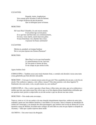 CLÉANTHIS
Regarde, traitre, Amphytrion;
Vois comme pour Alcmène il étale de flamme.
Et rougis là-dessus du peu de passion
Que tu témoignes pour ta femme.
MERCÚRIO
Hé! mon Dieu! Cléanthis, ils sont encore amants.
Il est certain âge ou tout passe;
Et ce qui leur sied bien dans ces commencements,
En nous, vieux mariés, aurait mauvaise grâce.
Il nous ferait beau voir, attachés face à tace.
À pousser les beaux sentiments!
CLÉANTHIS
Mérites-tu, pendard, cet insigne bonheur
De te voir pour épouse une femme d'honneur?
MERCÚRIO
Mon Dieu! tu n'es que trop honnête;
Ce grand honneur ne me vaut rien.
Ne sois point si femme de bien,
Et me romps un peu moins la tête.
Agora Antônio José:
CORNUCÓPIA -- Também nosso amo trazia bastante fome, e contudo está dizendo à nossa ama tanta
cousa galantinha que faria derreter uma pedra.
MERCÚRIO -- Com que é o mesmo nossos amos do que nós? Eles casadinhos de um ano, e nós há um
século. Eles senhores e rapazes, e nós velhos e moços?! Eles dous jasmins e nós dous lagartos? E
finalmente eles com amor, e nós, ou pelo menos eu, sem nenhum?
CORNUCÓPLA -- Ora, o certo é que pior é fazer festa a vilões ruins; por estas, que se tu conheceras a
mulher que tens, que outra cousa fora, talvez que se eu fora alguma dessas bandeirinhas enfeitadas que
me quiseras mais; porém a culpa tenho eu em não aceitar o que me davam nas tuas costas.
MERCÚRIO -- Pois ainda estás em tempo...
Trata-se, como se vê, de um caráter e de uma situação integralmente transcritos, embora de outro jeito,
cedendo o poeta aos seus hábitos literários, à sua índole e ao seu meio. Nem é somente na introdução do
caráter de Cornucópia, e na situação dos dous personagens, que Antônio José revela ter diante de si ou na
memória a peça de Molière; há ainda outro vestígio; há uma idéia na cena em que Júpiter se despede de
Alcmena, -- idéia que o judeu expressa deste modo:
ALCMENA -- Este amor nasce da obrigação.

 
