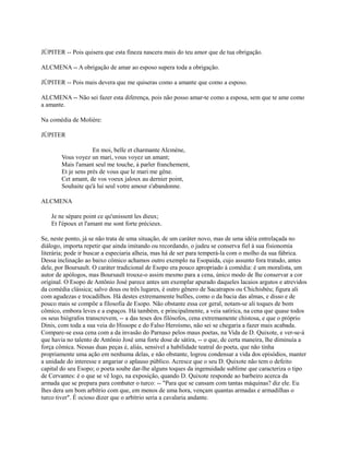 JÚPITER -- Pois quisera que esta fineza nascera mais do teu amor que de tua obrigação.
ALCMENA -- A obrigação de amar ao esposo supera toda a obrigação.
JÚPITER -- Pois mais devera que me quiseras como a amante que como a esposo.
ALCMENA -- Não sei fazer esta diferença, pois não posso amar-te como a esposa, sem que te ame como
a amante.
Na comédia de Molière:
JÚPITER
En moi, belle et charmante Alcmène,
Vous voyez un mari, vous voyez un amant;
Mais l'amant seul me touche, à parler franchement,
Et je sens près de vous que le mari me gêne.
Cet amant, de vos voeux jaloux au dernier point,
Souhaite qu'à lui seul votre amour s'abandonne.
ALCMENA
Je ne sépare point ce qu'unissent les dieux;
Et l'époux et l'amant me sont forte précieux.
Se, neste ponto, já se não trata de uma situação, de um caráter novo, mas de uma idéia entrelaçada no
diálogo, importa repetir que ainda imitando ou recordando, o judeu se conserva fiel à sua fisionomia
literária; pode ir buscar a especiaria alheia, mas há de ser para temperá-la com o molho da sua fábrica.
Dessa inclinação ao baixo cômico achamos outro exemplo na Esopaida, cujo assunto fora tratado, antes
dele, por Boursault. O caráter tradicional de Esopo era pouco apropriado à comédia: é um moralista, um
autor de apólogos, mas Boursault trouxe-o assim mesmo para a cena, único modo de lhe conservar a cor
original. O Esopo de Antônio José parece antes um exemplar apurado daqueles lacaios argutos e atrevidos
da comédia clássica; salvo dous ou três lugares, é outro gênero de Sacatrapos ou Chichisbéu; figura ali
com agudezas e trocadilhos. Há destes extremamente bufões, como o da bacia das almas, e disso e de
pouco mais se compõe a filosofia de Esopo. Não obstante essa cor geral, notam-se ali toques de bom
cômico, embora leves e a espaços. Há também, e principalmente, a veia satírica, na cena que quase todos
os seus biógrafos transcrevem, -- a das teses dos filósofos, cena extremamente chistosa, e que o próprio
Dinis, com toda a sua veia do Hissope e do Falso Heroísmo, não sei se chegaria a fazer mais acabada.
Compare-se essa cena com a da invasão do Parnaso pelos maus poetas, na Vida de D. Quixote, e ver-se-á
que havia no talento de Antônio José uma forte dose de sátira, -- o que, de certa maneira, lhe diminuía a
força cômica. Nessas duas peças é, aliás, sensível a habilidade teatral do poeta, que não tinha
propriamente uma ação em nenhuma delas, e não obstante, logrou condensar a vida dos episódios, manter
a unidade do interesse e angariar o aplauso público. Acresce que o seu D. Quixote não tem o defeito
capital do seu Esopo; o poeta soube dar-lhe alguns toques da ingenuidade sublime que caracteriza o tipo
de Cervantes: é o que se vê logo, na exposição, quando D. Quixote responde ao barbeiro acerca da
armada que se prepara para combater o turco: -- "Para que se cansam com tantas máquinas? diz ele. Eu
lhes dera um bom arbítrio com que, em menos de uma hora, vençam quantas armadas e armadilhas o
turco tiver". É ocioso dizer que o arbítrio seria a cavalaria andante.

 
