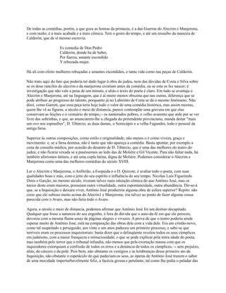 De todas as comédias, porém, a que goza as honras da primazia, é a das Guerras do Alecrim e Manjerona,
e com razão; é a mais acabada e a mais cômica. Tem o gosto do tempo, e até um ressaibo da maneira de
Calderón, que de si mesmo escrevia:
Es comedia de Don Pedro
Calderón, donde ha de haber,
Por fuerza, amante escondido
Y rebozada mujer.
Há ali com efeito mulheres rebuçadas e amantes escondidos, e tanta vida como nas peças de Calderón.
Não trato aqui do fato que poderia ter dado lugar à obra do judeu, nem das dúvidas de Costa e Silva sobre
se os dous rancilos do alecrim e da manjerona existiam antes da comédia, ou se esta os fez nascer; é
investigação que não vale a pena de um minuto, e aliás o texto do poeta é claro. Em tudo se avantaja o
Alecrim e Manjerona, até na linguagem, que é aí muito menos obscena que nas outras, diferença que se
pode atribuir ao progresso do talento, porquanto já no Labirinto de Creta se dá o mesmo fenômeno. Não
direi, como Garrett, que essa peça teria hoje todo o valor de uma comédia histórica, mas assim mesmo,
quem lhe vê as figuras, a século e meio de distancia, parece contemplar uma gravura em que elas
conservam as feições e o vestuário do tempo,-- os namorados pobres, o velho avarento que arde por se ver
livre das sobrinhas, e que, ao anunciarem-lhe a chegada do pretendente provinciano, manda deitar "mais
um ovo nos espinafres", D. Tibúrcio, as duas damas, o Semicúpio e a velha Fagundes, todo o pessoal da
antiga farsa.
Superior às outras composições, como estilo e originalidade, não menos o é como viveza, graça e
movimento: e, se a farsa domina, não é tanto que não apareça a comédia. Basta apontar, por exemplo a
cena da consulta médica, por ocasião do desastre de D. Tibúrcio, que é uma das melhores do teatro do
judeu, e não ficaria vexada se a puséssemos ao ledo das de Molière e Gil Vicente. Para não faltar nada, há
também aforismos latinos, e até uma copla latina, digna de Molière. Podemos considerar o Alecrim e
Manjerona como uma das melhores comédias do século XVIII.
Ler o Alecrim e Manjerona, o Anfitrião, a Esopaida e o D. Quixote, é avaliar todo o poeta, com suas
qualidades boas e más, com o jeito do seu espírito e influência do seu tempo. Nicolau Luís Figueiredo
Dinis e Garção, no mesmo século, tiveram talvez mais intenção cômica do aue Antônio José, mas os
meios deste eram maiores, possuíam outra virtualidade, outra espontaneidade, outra abundância. Dir-se-á
que, se a Inquisição o deixara viver, Antônio José produziria alguma obra de esfera superior? Repito: não
creio que ele subisse muito acima do Alecrin1 e Manjerona; iria talvez ao ponto de fazer alguma cousa
parecida com o Avaro, mas não faria todo o Avaro.
Agora, a século e meio de distancia, podemos afirmar que Antônio José foi um destino decapitado.
Qualquer que fosse a natureza do seu engenho, é fora de dúvida que o auto-da-fé em que ele pereceu,
devorou com a mesma flama assaz de páginas alegres e vivazes. A prova de que o teatro poderia ainda
esperar muito de Antônio José, está na comparação das obras dele com a vida dele. Era um cristão-novo,
como tal suspeitado e perseguido; aos vinte e um anos padeceu um primeiro processo, e sabe-se que
terríveis eram os processos inquisitoriais: basta dizer que o delinqüente revelou todos os seus cúmplices
em judaísmo, com a maior franqueza e minuciosidade, o que se pode explicar pela tenra idade do poeta,
mas também pelo terror que o tribunal infundia, não menos que pela exortação mansa com que os
inquisidores extorquiam a confissão de todos os erros e a denúncia de todos os cúmplices, -- sem prejuízo,
aliás, do cárcere e da polé. Pois bem, não obstante os vestígios e as lembranças desse primeiro ato da
Inquisição, não obstante o espetáculo do que padeciam os seus, as óperas de Antônio José trazem o sabor
de uma mocidade imperturbavelmente feliz, a facécia grossa e petulante, tal como lha pedia o paladar das

 