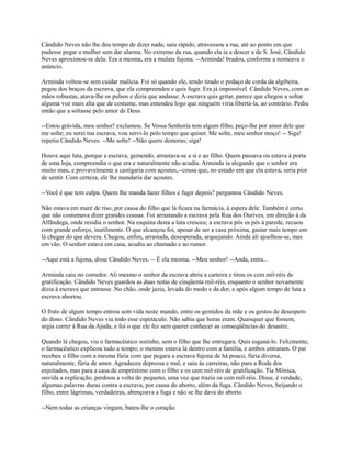 Cândido Neves não lhe deu tempo de dizer nada; saiu rápido, atravessou a rua, até ao ponto em que
pudesse pegar a mulher sem dar alarma. No extremo da rua, quando ela ia a descer a de S. José, Cândido
Neves aproximou-se dela. Era a mesma, era a mulata fujona. --Arminda! bradou, conforme a nomeava o
anúncio.
Arminda voltou-se sem cuidar malícia. Foi só quando ele, tendo tirado o pedaço de corda da algibeira,
pegou dos braços da escrava, que ela compreendeu e quis fugir. Era já impossível. Cândido Neves, com as
mãos robustas, atava-lhe os pulsos e dizia que andasse. A escrava quis gritar, parece que chegou a soltar
alguma voz mais alta que de costume, mas entendeu logo que ninguém viria libertá-la, ao contrário. Pediu
então que a soltasse pelo amor de Deus.
--Estou grávida, meu senhor! exclamou. Se Vossa Senhoria tem algum filho, peço-lhe por amor dele que
me solte; eu serei tua escrava, vou servi-lo pelo tempo que quiser. Me solte, meu senhor moço! -- Siga!
repetiu Cândido Neves. --Me solte! --Não quero demoras; siga!
Houve aqui luta, porque a escrava, gemendo, arrastava-se a si e ao filho. Quem passava ou estava à porta
de uma loja, compreendia o que era e naturalmente não acudia. Arminda ia alegando que o senhor era
muito mau, e provavelmente a castigaria com açoutes,--cousa que, no estado em que ela estava, seria pior
de sentir. Com certeza, ele lhe mandaria dar açoutes.
--Você é que tem culpa. Quem lhe manda fazer filhos e fugir depois? perguntou Cândido Neves.
Não estava em maré de riso, por causa do filho que lá ficara na farmácia, à espera dele. Também é certo
que não costumava dizer grandes cousas. Foi arrastando a escrava pela Rua dos Ourives, em direção à da
Alfândega, onde residia o senhor. Na esquina desta a luta cresceu; a escrava pôs os pés à parede, recuou
com grande esforço, inutilmente. O que alcançou foi, apesar de ser a casa próxima, gastar mais tempo em
lá chegar do que devera. Chegou, enfim, arrastada, desesperada, arquejando. Ainda ali ajoelhou-se, mas
em vão. O senhor estava em casa, acudiu ao chamado e ao rumor.
--Aqui está a fujona, disse Cândido Neves. -- É ela mesma. --Meu senhor! --Anda, entra...
Arminda caiu no corredor. Ali mesmo o senhor da escrava abriu a carteira e tirou os cem mil-réis de
gratificação. Cândido Neves guardou as duas notas de cinqüenta mil-réis, enquanto o senhor novamente
dizia à escrava que entrasse. No chão, onde jazia, levada do medo e da dor, e após algum tempo de luta a
escrava abortou.
O fruto de algum tempo entrou sem vida neste mundo, entre os gemidos da mãe e os gestos de desespero
do dono. Cândido Neves viu todo esse espetáculo. Não sabia que horas eram. Quaisquer que fossem,
urgia correr à Rua da Ajuda, e foi o que ele fez sem querer conhecer as conseqüências do desastre.
Quando lá chegou, viu o farmacêutico sozinho, sem o filho que lhe entregara. Quis esganá-lo. Felizmente,
o farmacêutico explicou tudo a tempo; o menino estava lá dentro com a família, e ambos entraram. O pai
recebeu o filho com a mesma fúria com que pegara a escrava fujona de há pouco, fúria diversa,
naturalmente, fúria de amor. Agradeceu depressa e mal, e saiu às carreiras, não para a Roda dos
enjeitados, mas para a casa de empréstimo com o filho e os cem mil-réis de gratificação. Tia Mônica,
ouvida a explicação, perdoou a volta do pequeno, uma vez que trazia os cem mil-réis. Disse, é verdade,
algumas palavras duras contra a escrava, por causa do aborto, além da fuga. Cândido Neves, beijando o
filho, entre lágrimas, verdadeiras, abençoava a fuga e não se lhe dava do aborto.
--Nem todas as crianças vingam, bateu-lhe o coração.

 