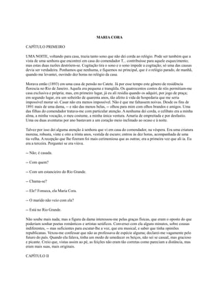 MARIA CORA
CAPÍTULO PRIMEIRO
UMA NOITE, voltando para casa, trazia tanto sono que não dei corda ao relógio. Pode ser também que a
vista de uma senhora que encontrei em casa do comendador T... contribuísse para aquele esquecimento;
mas estas duas razões destróem-se. Cogitação tira o sono e o sono impede a cogitação; só uma das causas
devia ser verdadeira. Ponhamos que nenhuma, e fiquemos no principal, que é o relógio parado, de manhã,
quando me levantei, ouvindo dez horas no relógio da casa.
Morava então (1893) em uma casa de pensão no Catete. Já por esse tempo este gênero de residência
florescia no Rio de Janeiro. Aquela era pequena e tranqüila. Os quatrocentos contos de réis permitiam-me
casa exclusiva e própria; mas, em primeiro lugar, já eu ali residia quando os adquiri, por jogo de praça;
em segundo lugar, era um solteirão de quarenta anos, tão afeito à vida de hospedaria que me seria
impossível morar só. Casar não era menos impossível. Não é que me faltassem noivas. Desde os fins de
1891 mais de uma dama, -- e não das menos belas, -- olhou para mim com olhos brandos e amigos. Uma
das filhas do comendador tratava-me com particular atenção. A nenhuma dei corda, o celibato era a minha
alma, a minha vocação, o meu costume, a minha única ventura. Amaria de empreitada e por desfastio.
Uma ou duas aventuras por ano bastavam a um coração meio inclinado ao ocaso e à noite.
Talvez por isso dei alguma atenção à senhora que vi em casa do comendador, na véspera. Era uma criatura
morena, robusta, vinte e oito a trinta anos, vestida de escuro; entrou às dez horas, acompanhada de uma
tia velha. A recepção que lhe fizeram foi mais cerimoniosa que as outras; era a primeira vez que ali ia. Eu
era a terceira. Perguntei se era viúva.
-- Não; é casada.
-- Com quem?
-- Com um estancieiro do Rio Grande.
-- Chama-se?
-- Ele? Fonseca, ela Maria Cora.
-- O marido não veio com ela?
-- Está no Rio Grande.
Não soube mais nada; mas a figura da dama interessou-me pelas graças físicas, que eram o oposto do que
poderiam sonhar poetas românticos e artistas seráficos. Conversei com ela alguns minutos, sobre cousas
indiferentes, -- mas suficientes para escutar-lhe a voz, que era musical, e saber que tinha opiniões
republicanas. Vexou-me confessar que não as professava de espécie alguma; declarei-me vagamente pelo
futuro do país. Quando ela falava, tinha um modo de umedecer os beiços, não sei se casual, mas gracioso
e picante. Creio que, vistas assim ao pé, as feições não eram tão corretas como pareciam a distância, mas
eram mais suas, mais originais.
CAPÍTULO II

 