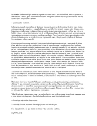 DE MANHÃ tinha o relógio parado. Chegando à cidade, desci a Rua do Ouvidor, até à da Quitanda, e
indo a voltar à direita, para ir ao escritório do meu advogado, lembrou-me ver que horas eram. Não me
acudiu que o relógio estava parado.
-- Que maçada! exclamei.
Felizmente, naquela mesma Rua da Quitanda, à esquerda, entre as do Ouvidor e Rosário, era a oficina
onde eu comprara o relógio, e a cuja pêndula usava acertá-lo. Em vez de ir para um lado, fui para outro.
Era apenas meia hora; dei corda ao relógio, acertei-o, troquei duas palavras com o oficial que estava ao
balcão, e indo a sair, vi à porta de uma loja de novidades que ficava defronte, nem mais nem menos que a
senhora de escuro que encontrara em casa do comendador. Cumprimentei-a, ela correspondeu depois de
alguma hesitação, como se me não houvesse reconhecido logo, e depois seguiu pela Rua da Quitanda
fora, ainda para o lado esquerdo.
Como tivesse algum tempo ante mim (pouco menos de trinta minutos), dei-me a andar atrás de Maria
Cora. Não digo que uma força violenta me levasse já, mas não posso esconder que cedia a qualquer
impulso de curiosidade e desejo; era também um resto da juventude passada. Na rua, andando, vestida de
escuro, como na véspera, Maria Cora pareceu-me ainda melhor. Pisava forte, não apressada nem lenta, o
bastante para deixar ver e admirar as belas formas, mui mais corretas que as linhas do rosto. Subiu a Rua
do Hospício, até uma oficina de ocularista, onde entrou e ficou dez minutos ou mais. Deixei-me estar a
distância, fitando a porta disfarçadamente. Depois saiu, arrepiou caminho, e dobrou a Rua dos Ourives,
até à do Rosário, por onde subiu até ao Largo da Sé; daí passou ao de S. Francisco de Paula. Todas essas
reminiscências parecerão escusadas, senão aborrecíveis; a mim dão-me uma sensação intensa e particular,
são os primeiros passos de uma carreira penosa e longa. Demais, vereis por aqui que ela evitava subir a
Rua do Ouvidor, que todos e todas buscariam àquela ou a outra hora para ir ao Largo de S. Francisco de
Paula. Foi atravessando o largo, na direção da Escola Politécnica, mas a meio caminho veio ter com ela
um carro que estava parado defronte da Escola; meteu-se nele, e o carro partiu.
A vida tem suas encruzilhadas, como outros caminhos da terra. Naquele momento achei-me diante de
uma assaz complicada, mas não tive tempo de escolher direção, -- nem tempo nem liberdade. Ainda agora
não sei como é que me vi dentro de um tílburi, é certo que me vi nele, dizendo ao cocheiro que fosse atrás
do carro.
Maria Cora morava no Engenho Velho; era uma boa casa, sólida, posto que antiga, dentro de uma
chácara. Vi que morava ali, porque a tia estava a uma das janelas. Depois, saindo do carro, Maria Cora
disse ao cocheiro (o meu tílburi ia passando adiante) que naquela semana não sairia mais, e que
aparecesse segunda-feira ao meio-dia. Em seguida, entrou pela chácara, como dona dela, e parou a falar
ao feitor, que lhe explicava alguma cousa com o gesto.
Voltei depois que ela entrou em casa, e só muito abaixo é que me lembrou de ver as horas, era quase uma
e meia. Vim a trote largo até à Rua da Quitanda, onde me apeei à porta do advogado.
-- Pensei que não vinha, disse-me ele.
-- Desculpe, doutor, encontrei um amigo que me deu uma maçada.
Não era a primeira vez que mentia na minha vida, nem seria a última.
CAPÍTULO III

 