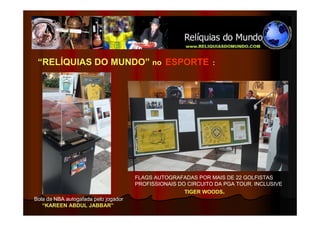 “RELÍQUIAS DO MUNDO” no ESPORTE                               :




                                      FLAGS AUTOGRAFADAS POR MAIS DE 22 GOLFISTAS
                                      PROFISSIONAIS DO CIRCUITO DA PGA TOUR. INCLUSIVE
                                                      TIGER WOODS.
Bola da NBA autogafada pelo jogador
   “KAREEN ABDUL JABBAR”
 