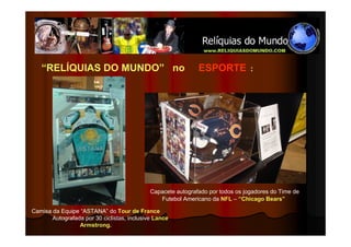 “RELÍQUIAS DO MUNDO” no                                    ESPORTE            :




                                             Capacete autografado por todos os jogadores do Time de
                                                Futebol Americano da NFL – “Chicago Bears”

Camisa da Equipe “ASTANA” do Tour de France
       Autografada por 30 ciclistas, inclusive Lance
                 Armstrong.
 