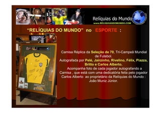 “RELÍQUIAS DO MUNDO” no ESPORTE :



            Camisa Réplica da Seleção de 70, Tri-Campeã Mundial
                                  de Futebol.
           Autografada por Pelé, Jairzinho, Rivelino, Félix, Piazza,
                           Britto e Carlos Alberto.
               Acompanha foto de cada jogador autografando a
           Camisa , que está com uma dedicatória feita pelo jogador
            Carlos Alberto ao proprietário da Relíquias do Mundo :
                              João Muniz Júnior.
 