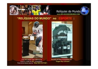 “RELÍQUIAS DO MUNDO” no ESPORTE :




       Uma das peças mais Valiosas do       Roupão de Boxe autografado por
     Acervo, a bola da NFL autografada           “Sugar Ray Leonard”.
Pela lenda desse esporte “WALTER PAYTON”.
 