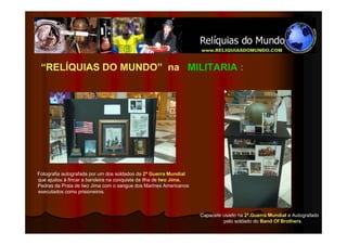 “RELÍQUIAS DO MUNDO” na MILITARIA :




Fotografia autografada por um dos soldados da 2ª Guerra Mundial
que ajudou à fincar a bandeira na conquista da Ilha de Iwo Jima.
Pedras da Praia de Iwo Jima com o sangue dos Marines Americanos
executados como prisioneiros.



                                                                   Capacete usado na 2ª.Guerra Mundial e Autografado
                                                                            pelo soldado do Band Of Brothers.
 