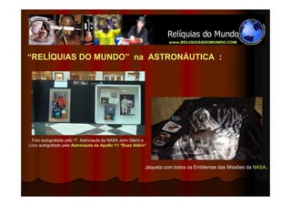 “RELÍQUIAS DO MUNDO” na ASTRONÁUTICA :




  Foto autografada pelo 1º. Astronauta da NASA John Glenn e
Livro autografado pelo Astronauta da Apollo 11 “Buzz Aldrin”




                                                           Jaqueta com todos os Emblemas das Missões da NASA.
 