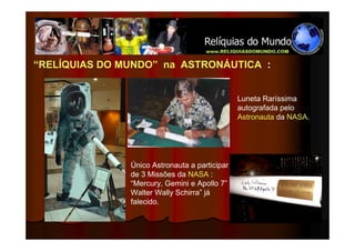 “RELÍQUIAS DO MUNDO” na ASTRONÁUTICA :


                                               Luneta Raríssima
                                               autografada pelo
                                               Astronauta da NASA.




               Único Astronauta a participar
               de 3 Missões da NASA :
               “Mercury, Gemini e Apollo 7”
               Walter Wally Schirra” já
               falecido.
 