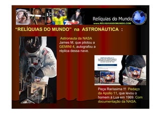 “RELÍQUIAS DO MUNDO” na ASTRONÁUTICA :
                Astronauta da NASA
               James M. que pilotou a
               GEMINI 4, autografou a
               réplica dessa nave.




                                        Peça Raríssima !!! Pedaço
                                        da Apollo 11, que levou o
                                        homem à Lua em 1969. Com
                                        documentação da NASA.
 