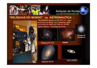 “RELÍQUIAS DO MUNDO” na ASTRONÁUTICA :
                 TELESCÓPIO Meade LX 200 GPS 10” – peso
                aproximado de 80 kg. Com 2 motores e GPS
                e um banco de dados com mais de 140.000
                objetos celestes. Tecnologia da NASA.




                                                            Omega de
                                                            Centaruro


                   Galáxia M 101             ORION




                                                  SATURNO
                    Galáxia M 81
 