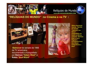 “RELÍQUIAS DO MUNDO” no Cinema e na TV :


                                           Última Aquisição
                                           recente : Garrafa
                                           do seriado
                                           “Jeannie é um
                                           Gênio”
                                           autografado por
                                           todos os Atores,
                                           inclusive “Barbara
                                           Eden e Larry
                                           Hagman”,
                                           acompanha fotos
                                           dos Atores
                                           autografando a
                                           peça.
   Batmóvel do seriado de 1966
  da TV americana,
  documentado e Autografado
  por Batman “Adam West” e
  Robin “Burt Ward”
 