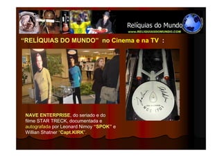 “RELÍQUIAS DO MUNDO” no Cinema e na TV :




 NAVE ENTERPRISE, do seriado e do
 filme STAR TRECK, documentada e
 autografada por Leonard Nimoy “SPOK” e
 Willian Shatner “Capt.KIRK”.
 