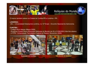 O Acervo também esteve na Cidade de Curitiba-PR e Londrina - PR :

LONDRINA :
UEL – Universidade Estadual de Londrina, no 12º Enast – Encontro Nacional de Astronomia.

CURITIBA :
- Colégio Novo Ateneu (Março 2009)
- Shopping Crystal Plaza (Exposição Relíquias do Mundo) de 20 à 31/08/2009 (Vide foto abaixo).
- UTFPR - Universidade Tecnológica Federal do Paraná. (Novembro 2009)




               Exposição em Curitiba.        PRODUÇÃO :        “RELÍQUIAS DO MUNDO”
 