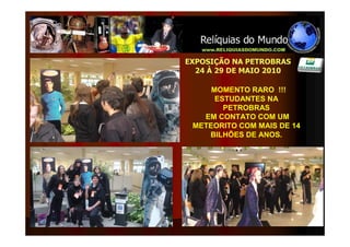 EXPOSIÇÃO NA PETROBRAS
  24 À 29 DE MAIO 2010

     MOMENTO RARO !!!
      ESTUDANTES NA
        PETROBRAS
   EM CONTATO COM UM
 METEORITO COM MAIS DE 14
    BILHÕES DE ANOS.
 