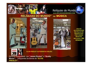 RELÍQUIAS DO MUNDO”                       na   MÚSICA



                                                                         VIOLÃO
                                                                     AUTOGRAFADO
                                                                      NO PALCO DO
                                                                      WOODSTOCK
                                                                       POR VÁRIOS
                                                                        MÚSICOS,
                                                                     INCLUSIVE JIMI
                                                                       HENDRIX




                    ELVIS PRESLEY AUTOGRAFOU VIOLÃO.


Guitarra Autografada por “James Burton” e “Scotty
Moore”, Integrantes da Banda de “ELVIS
PRESLEY”.
 