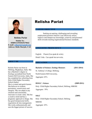 Relisha Pariat
Mobile No-
0508913159/0529279042
E-mail: relipariat@gmail.com.
Address: Rolla Sharjah, UAE
ABOUT ME
Relisha Pariat was born in
Shillong, Meghalaya, India. She
has a Bachelor’s degree in
Zoology accredited from North
Eastern Hill University, India. She
has completed her schooling from
Holy Child Higher Secondary
School (India).
She is a smart and quick learner.
She believes in wisdom,
persistence, assertiveness and
integrity. She can adapt to any
situation and consistently
innovates to create value. She has
a creative mind and has a
pragmatic approach to things. She
has good interpersonal skills,
negotiation & time management.
She works enthusiastically and
sees the bigger picture of success.
Relisha Pariat
CAREER OBJECTIVE
Seeking an aspiring, challenging and rewarding
employment position wherein I can effectively utilize,
improve and sharpen my knowledge, creativity and personnel
skills towards meeting organizational business standards.
LINGUISTIC PROFICIENCY
English: Fluent (Can speak & write).
Hindi/ Urdu: Can speak but not write.
EDUCATION
Bachelor of Science: Zoology Honours (2011-2014)
St. Anthony’s College, Shillong;
North Eastern Hill University,
Aggregate: 65%
HSSLC : Science (2009-2011)
Holy Child Higher Secondary School, Shillong, MBOSE
Aggregate: 59%
SSLC (2009)
Holy Child Higher Secondary School, Shillong
MBOSE
Aggregate 65%
 