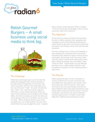 Case Study / Relish Gourmet Burgers




Relish Gourmet                                           Rivers Corbett, Chief Experience Office for Relish,
                                                         “I think this same idea should apply in terms of how

Burgers – A small
                                                         a business treats their customers.”

                                                         The Approach
business using social                                    Armed with this unique concept for their business,

media to think big.
                                                         the team at Relish wanted to start spreading their
                                                         message but knew that traditional marketing and
                                                         media would not give them the chance to share their
                                                         enthusiasm and company culture with their potential
                                                         customers.

                                                         The team at Relish took to Twitter and Facebook to
                                                         start spreading the word about their new location
                                                         and sharing their passion for great customer service
                                                         and burgers. By focusing on just two social media
                                                         channels, and by making social media a part of their
                                                         larger marketing strategy, they were able to make
                                                         it work for them. “Social media is so cost effective
                                                         and easy to do, it makes perfect sense for small
                                                         businesses to embrace it in their marketing efforts,”
                                                         says Rivers.



The Challenge                                            The Results
                                                         Relish opened the doors to their first location in
Relish Gourmet Burgers grew out of the idea that
                                                         January of 2010 and in the past 10 months they
people like really good food, and they also like to
                                                         have added four new locations with another three
be welcomed and treated like a friend when they
                                                         set to open soon. With this growth, their online
make a purchase. And from this simple idea came
                                                         community has continued to expand and with the
the use of the word “relish” as a verb, the idea that
                                                         help of Radian6, Rivers sees great potential for using
they “relish” their customers and the chance to
                                                         social media to help continue their growth, find new
offer them a unique dining experience. When you
                                                         employees, and connect with those interested in
walk into the restaurant you are greeted with friendly
                                                         franchise opportunities. For Relish, social media
hellos, and when you place your order they take your
                                                         helps their small business achieve big success.
name, because when you’re at Relish, you’re not just
a number. “When someone comes to your home,
you greet them, you welcome them into your home
and let them know you are glad they came,” explains




www.radian6.com
1 888 6RADIAN (1 888 672-3426)			                         	    	             Copyright © 2012 - Radian6
 