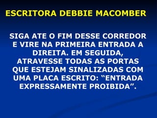 ESCRITORA DEBBIE MACOMBER SIGA ATE O FIM DESSE CORREDOR E VIRE NA PRIMEIRA ENTRADA A DIREITA. EM SEGUIDA, ATRAVESSE TODAS AS PORTAS QUE ESTEJAM SINALIZADAS COM UMA PLACA ESCRITO: “ENTRADA EXPRESSAMENTE PROIBIDA”. 