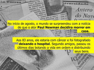 No início de agosto, o mundo se surpreendeu com a notícia de que o ator  Paul Newman decidira morrer em casa.  Aos 83 anos, ele estaria com câncer e foi fotografado  deixando o hospital . Segundo amigos, passou os últimos dias botando a vida em ordem e distribuindo seus bens.  