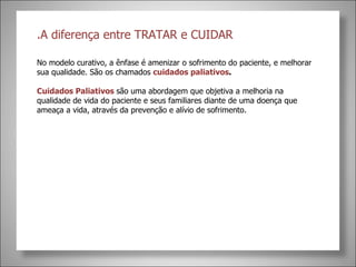.A diferença entre TRATAR e CUIDAR  No modelo curativo, a ênfase é amenizar o sofrimento do paciente, e melhorar sua qualidade. São os chamados  cuidados paliativos . Cuidados Paliativos  são uma abordagem que objetiva a melhoria na qualidade de vida do paciente e seus familiares diante de uma doença que ameaça a vida, através da prevenção e alívio de sofrimento. 
