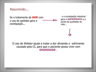 Resumindo... Se o tratamento da  DOR  com o uso de opióides gera a constipação...    e a constipação intestinal gera o  SOFRIMENTO  e a perda da qualidade de vida... O uso de  Relistor  ajuda a tratar a dor aliviando o  sofrimento causado pela CI, para que o paciente possa viver com  DIGNIDADE  . 