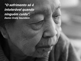 “ O sofrimento só é  intolerável quando  ninguém cuida”.  Dame Cicely Saunders 