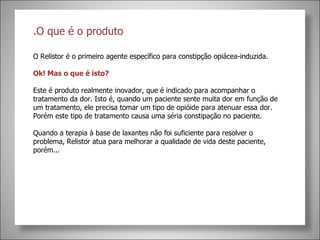 .O que é o produto O Relistor é o primeiro agente específico para constipção opiácea-induzida.  Ok! Mas o que é isto? Este é produto realmente inovador, que é indicado para acompanhar o tratamento da dor. Isto é, quando um paciente sente muita dor em função de um tratamento, ele precisa tomar um tipo de opióide para atenuar essa dor. Porém este tipo de tratamento causa uma séria constipação no paciente. Quando a terapia à base de laxantes não foi suficiente para resolver o problema, Relistor atua para melhorar a qualidade de vida deste paciente, porém... 