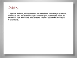 .Objetivo  O objetivo, portanto, era desenvolver um conceito de comunicação que fosse memorável para a classe médica para impactar profundamente o médio e a enfermeira além de lançar o produto como sinônimo de uma nova classe de medicamento.  