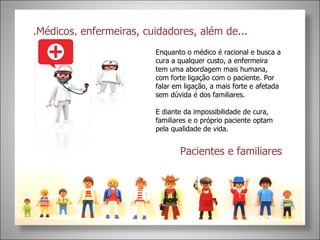 .Médicos, enfermeiras, cuidadores, além de...  Pacientes e familiares Enquanto o médico é racional e busca a cura a qualquer custo, a enfermeira tem uma abordagem mais humana, com forte ligação com o paciente. Por falar em ligação, a mais forte e afetada sem dúvida é dos familiares.  E diante da impossibilidade de cura, familiares e o próprio paciente optam pela qualidade de vida. 