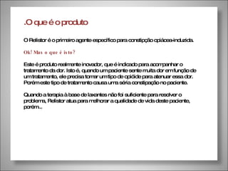 .O que é o produto O Relistor é o primeiro agente específico para constipção opiácea-induzida.  Ok! Mas o que é isto? Este é produto realmente inovador, que é indicado para acompanhar o tratamento da dor. Isto é, quando um paciente sente muita dor em função de um tratamento, ele precisa tomar um tipo de opióide para atenuar essa dor. Porém este tipo de tratamento causa uma séria constipação no paciente. Quando a terapia à base de laxantes não foi suficiente para resolver o problema, Relistor atua para melhorar a qualidade de vida deste paciente, porém... 