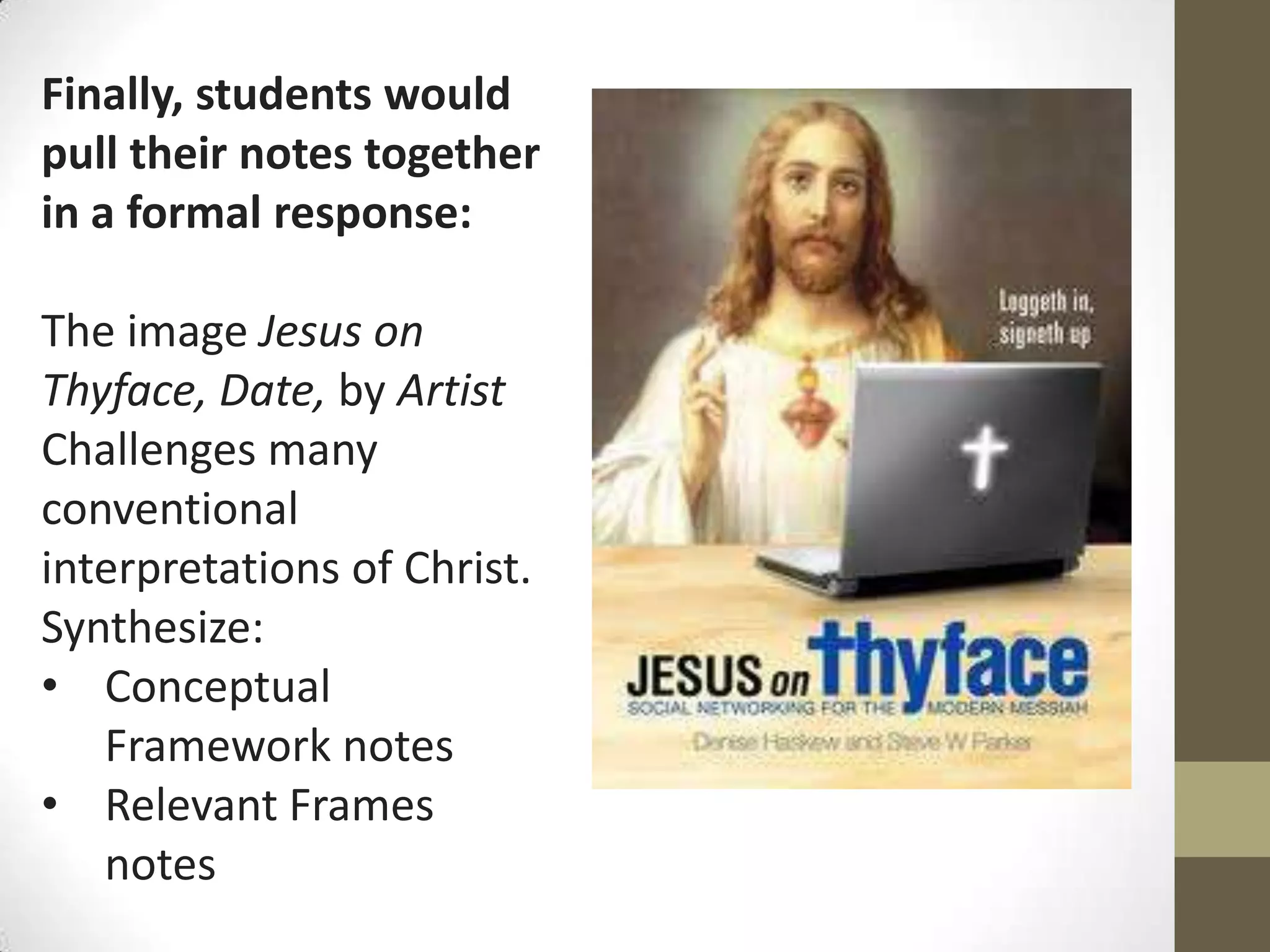 Finally, students would
pull their notes together
in a formal response:

The image Jesus on
Thyface, Date, by Artist
Challenges many
conventional
interpretations of Christ.
Synthesize:
• Conceptual
   Framework notes
• Relevant Frames
   notes
 