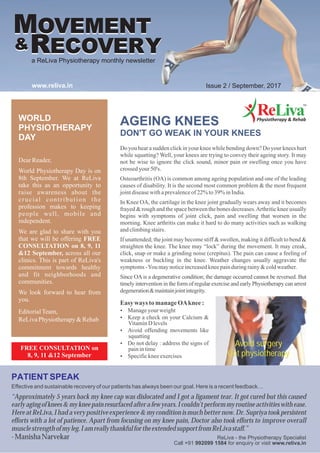 AGEING KNEES
DON'T GO WEAK IN YOUR KNEES
Do you hear a sudden click in your knee while bending down? Do your knees hurt
while squatting? Well, your knees are trying to convey their ageing story. It may
not be wise to ignore the click sound, minor pain or swelling once you have
crossed your 50's.
Osteoarthritis (OA) is common among ageing population and one of the leading
causes of disability. It is the second most common problem & the most frequent
jointdiseasewithaprevalenceof22%to39% inIndia.
In Knee OA, the cartilage in the knee joint gradually wears away and it becomes
frayed & rough and the space between the bones decreases.Arthritic knee usually
begins with symptoms of joint click, pain and swelling that worsen in the
morning. Knee arthritis can make it hard to do many activities such as walking
andclimbingstairs.
If unattended; the joint may become stiff & swollen, making it difficult to bend &
straighten the knee. The knee may “lock” during the movement. It may creak,
click, snap or make a grinding noise (crepitus). The pain can cause a feeling of
weakness or buckling in the knee. Weather changes usually aggravate the
symptoms-You maynoticeincreasedkneepainduringrainy&coldweather.
Since OA is a degenerative condition; the damage occurred cannot be reversed. But
timely intervention in the form of regular exercise and early Physiotherapy can arrest
degeneration&maintainjointintegrity.
PATIENT SPEAK
Effective and sustainable recovery of our patients has always been our goal. Here is a recent feedback…
“Approximately 5 years back my knee cap was dislocated and I got a ligament tear. It got cured but this caused
earlyagingofknees&mykneepainresurfacedafterafewyears.Icouldn'tperformmyroutineactivitieswithease.
HereatReLiva,Ihadaverypositiveexperience&myconditionismuchbetternow.Dr.Supriyatookpersistent
efforts with a lot of patience. Apart from focusing on my knee pain, Doctor also took efforts to improve overall
musclestrengthofmyleg.IamreallythankfulfortheextendedsupportfromReLivastaff.”
-ManishaNarvekar
WORLD
PHYSIOTHERAPY
DAY
DearReader,
World Physiotherapy Day is on
8th September. We at ReLiva
take this as an opportunity to
raise awareness about the
crucial contribution the
profession makes to keeping
people well, mobile and
independent.
We are glad to share with you
that we will be offering FREE
CONSULTATION on 8, 9, 11
&12 September, across all our
clinics. This is part of ReLiva's
commitment towards healthy
and fit neighborhoods and
communities.
We look forward to hear from
you.
EditorialTeam,
ReLivaPhysiotherapy&Rehab
MOVEMENT
RECOVERY..&
a ReLiva Physiotherapy monthly newsletter
www.reliva.in Issue 2 / September, 2017
ReLiva - the Physiotherapy Specialist
Call +91 992099 1584 for enquiry or visit www.reliva.in
MOVEMENT
RECOVERY..&
FREE CONSULTATION on
8, 9, 11 &12 September
Easy ways tomanageOAknee:
?Manageyour weight
?Keep a check on your Calcium &
VitaminD levels
?Avoid offending movements like
squatting
?Do not delay : address the signs of
painintime
?Specifickneeexercises
Avoid surgery
Get physiotherapy
 