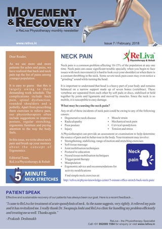 NECK PAIN
Neck pain is a common problem affecting 10-15% of the population at any one
time. Neck pain can cause significant trouble specially when you begin to face
issues with neck movement (it is hard to look over your shoulder) or when there is
a constant throbbing in the neck. Some severe neck pain cases may even notice a
"grinding" sound whileturningthehead.
It is important to understand that head is a heavy part of your body and remains
balanced on a narrow support made up of seven bones (vertebrae). These
vertebrae are separated from each other by soft pads or discs, stabilised or held
together by joints and ligaments and moved by muscles. Since the neck is so
mobile,itis susceptibletoeasydamage.
PATIENT SPEAK
Effective and sustainable recovery of our patients has always been our goal. Here is a recent feedback…
“IcametoReLivafortreatmentofacutespondylosisofneck.Asthenamesuggests,veryrightly,itrelievedmypain
andithasrevitalizedme.IreallythankDr.SwapnajaJoshiandReLivaclinicforhandlingmyproblemefficiently
andtreatingmesowell.Thanksagain.”
-Prakash Deshmukh
Dear Reader,
As we see more and more
patients for aches and pains, we
have realized that back and neck
pain top the list of pains among
youngerpopulation.
It is easy to guess that this is
largely owing to their
demanding work schedule. The
complications include back
pain, spinal dysfunction,
rounded shoulders and a
potbelly. Apart from prescribing
them exercises to relieve pain,
our physiotherapists often
include suggestions to improve
posture, regular stretching,
ergonomic furniture and paying
attention to the way the body
feels.
In this issue, we writeabout neck
pain and brush up your memory
a b o u t t h e c o n c e p t o f
Ergonomics.
EditorialTeam,
ReLivaPhysiotherapy&Rehab
MOVEMENT
RECOVERY..&
a ReLiva Physiotherapy monthly newsletter
www.reliva.in Issue 7 / February, 2018
ReLiva - the Physiotherapy Specialist
Call +91 992099 1584 for enquiry or visit www.reliva.in
MOVEMENT
RECOVERY..&
What maybecausing theneckpain?
Any or all of these incidents of neck pain could be owing to any of the following
causes:
?Degenerativeneckdisease
?Radiculopathy
?Poor posture
?Injury
A Physiotherapist can provide an assessment or examination to help determine
thesourceofpainanditsbehaviourinthebody.Yourtreatmentmayinvolve:
?Strengthening,stabilizing,rangeofmotionandstretchingexercises
?Soft tissuemassage
?Jointmobilisationtechniques
?Posturalre-education
?Neuraltissuemobilisationtechniques
?Triggerpointtherapy
?Manipulation
?Ergonomicadviceandrecommendationsfor
activitymodifications
Find simpleneckexercisesat:
http://reliva.in/physio-knowledge-center/5-minute-office-stretch-back-neck-pain/
?Musclestrain
?Mechanicalneckpain
?Cervicalspondylosis
?Tensionandstress
 