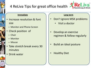 4 ReLiva Tips for great office health
• Increase resolution & font
size
– Monitor and Phone Screen
• Check position of
– Chair
– Monitor
– Mouse
• Take stretch break every 30
minutes
• Drink water
• Don’t ignore MSK problems
• Visit a doctor
• Develop an exercise
regimen & follow regularly
• Build an ideal posture
• Healthy Diet
Immediate Long term
 