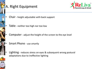 A. Right Equipment
• Chair - height adjustable with back support
• Table - neither too high nor too low
• Computer - adjust the height of the screen to the eye level
• Smart Phone - use smartly
• Lighting - reduces stress on eyes & subsequent wrong postural
adaptations due to ineffective lighting
 