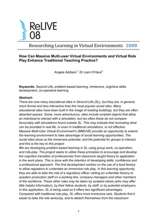 Researching Learning in Virtual Environments 2008

How Can Massive Multi-user Virtual Environments and Virtual Role
Play Enhance Traditional Teaching Practice?


                           Angela Addison1, Dr Liam O’Hare2



Keywords: Second Life, problem-based learning, immersive, cognitive skills
development, co-operative learning

Abstract:
There are now many educational sites in Second Life (SL), but they are, in general,
more formal and less interactive than the most popular social sites. Many
educational sites have been built in the image of existing buildings, but they are often
deserted spaces. Some, more adventurous, sites include scripted objects that allow
an individual to interact with a simulation, but too often these do not compare
favourably with simulations found outside SL. This may indicate that recreating what
can be provided in real life, or even in traditional simulations, is not effective.
Massive Multi-User Virtual Environment’s (MMUVE) provide an opportunity to extend
the learning environment to take advantage of social learning opportunities. The
social sites show us the immersive potential, and the potential for groups to interact,
and this is the key to this project.
We are developing problem-based learning in SL using group work, co-operation,
and role-play. The project seeks to utilise these principles to encourage and develop
the cognitive transition of professionals from classroom taught theory to application
in the work place. This is done with the intention of developing skills, confidence and
a professional approach. The first development centres on the use of a food factory
to allow regulators to undertake an immersive role play. In this learning opportunity,
they are able to take the role of a regulatory officer visiting an unfamiliar factory to
question production staff on a working line, company managers and other members
of the workforce. These other roles may be taken by scripted robots (who may offer
little helpful information), by their fellow students, by staff, or by potential employers.
In this application, SL is being used as it offers two significant advantages.
Compared with traditional role play, SL offers more immersive sets. Students find it
easier to take the role seriously, and to detach themselves from the classroom



                                            1
 